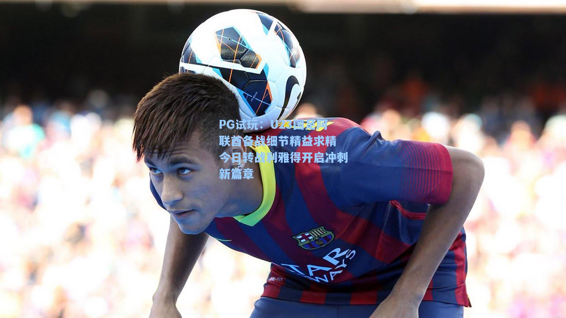 U23国足阿联酋备战细节精益求精 今日转战利雅得开启冲刺新篇章